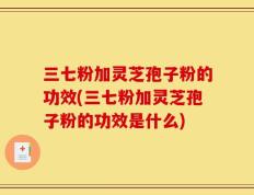 三七粉加灵芝孢子粉的功效(三七粉加灵芝孢子粉的功效是什么)