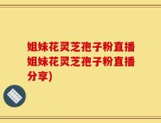 姐妹花灵芝孢子粉直播姐妹花灵芝孢子粉直播分享)