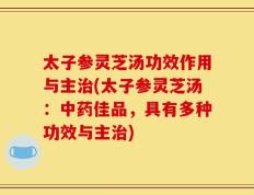 太子参灵芝汤功效作用与主治(太子参灵芝汤：中药佳品，具有多种功效与主治)