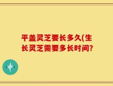 平盖灵芝要长多久(生长灵芝需要多长时间？