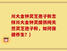 川大金钟灵芝孢子粉怎样川大金钟灵提供纯天然灵芝孢子粉，如何保健养生？)