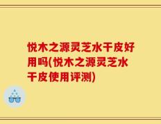 悦木之源灵芝水干皮好用吗(悦木之源灵芝水干皮使用评测)