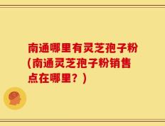 南通哪里有灵芝孢子粉(南通灵芝孢子粉销售点在哪里？)