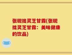 张砚拙灵芝甘露(张砚拙灵芝甘露：美味健康的饮品)