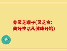 养灵芝罐子(灵芝盒：美好生活从健康开始)
