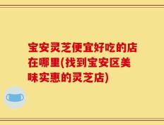 宝安灵芝便宜好吃的店在哪里(找到宝安区美味实惠的灵芝店)