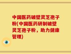 中国医药破壁灵芝孢子粉(中国医药研制破壁灵芝孢子粉，助力健康管理)