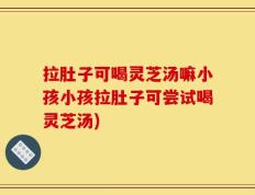 拉肚子可喝灵芝汤嘛小孩小孩拉肚子可尝试喝灵芝汤)