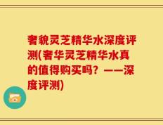 奢貌灵芝精华水深度评测(奢华灵芝精华水真的值得购买吗？——深度评测)