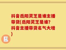 抖音岳阳灵芝是谁主播带货(岳阳灵芝是谁？抖音主播带货名气大增)
