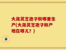 大晟灵芝孢子粉哪里生产(大晟灵芝孢子粉产地在哪儿？)