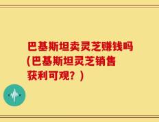 巴基斯坦卖灵芝赚钱吗(巴基斯坦灵芝销售 获利可观？)
