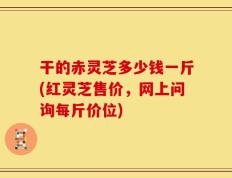 干的赤灵芝多少钱一斤(红灵芝售价，网上问询每斤价位)