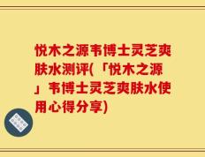 悦木之源韦博士灵芝爽肤水测评(「悦木之源」韦博士灵芝爽肤水使用心得分享)