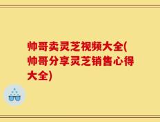 帅哥卖灵芝视频大全(帅哥分享灵芝销售心得大全)