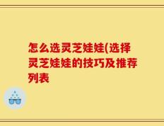 怎么选灵芝娃娃(选择灵芝娃娃的技巧及推荐列表