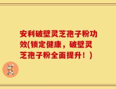 安利破壁灵芝孢子粉功效(锁定健康，破壁灵芝孢子粉全面提升！)