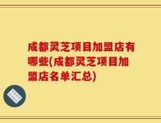 成都灵芝项目加盟店有哪些(成都灵芝项目加盟店名单汇总)