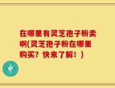 在哪里有灵芝孢子粉卖啊(灵芝孢子粉在哪里购买？快来了解！)