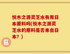 悦木之源灵芝水有用日本原料吗(悦木之源灵芝水的原料是否来自日本？)