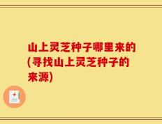 山上灵芝种子哪里来的(寻找山上灵芝种子的来源)