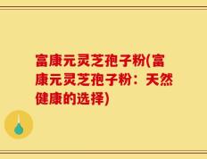 富康元灵芝孢子粉(富康元灵芝孢子粉：天然健康的选择)