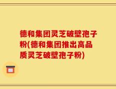 德和集团灵芝破壁孢子粉(德和集团推出高品质灵芝破壁孢子粉)