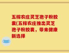 五稼农庄灵芝孢子粉胶囊(五稼农庄推出灵芝孢子粉胶囊，带来健康新选择