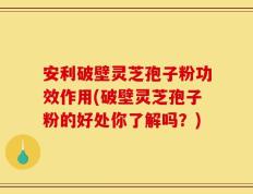 安利破壁灵芝孢子粉功效作用(破壁灵芝孢子粉的好处你了解吗？)