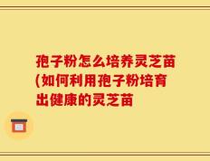 孢子粉怎么培养灵芝苗(如何利用孢子粉培育出健康的灵芝苗
