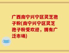 广西南宁兴宁区灵芝孢子粉(南宁兴宁区灵芝孢子粉受欢迎，拥有广泛市场)