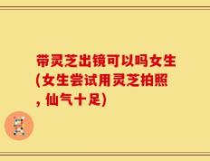 带灵芝出镜可以吗女生(女生尝试用灵芝拍照, 仙气十足)