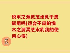 悦木之源灵芝水乳干皮能用吗(适合干皮的悦木之源灵芝水乳我的使用心得)