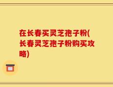 在长春买灵芝孢子粉(长春灵芝孢子粉购买攻略)
