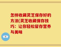 怎样收藏灵芝保存好的方法(灵芝收藏保存技巧：让你轻松留存营养与美味