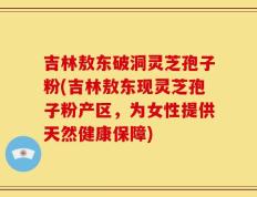 吉林敖东破洞灵芝孢子粉(吉林敖东现灵芝孢子粉产区，为女性提供天然健康保障)