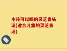 小孩可以喝的灵芝骨头汤(适合儿童的灵芝骨汤)
