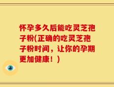 怀孕多久后能吃灵芝孢子粉(正确的吃灵芝孢子粉时间，让你的孕期更加健康！)