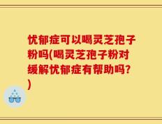 忧郁症可以喝灵芝孢子粉吗(喝灵芝孢子粉对缓解忧郁症有帮助吗？)