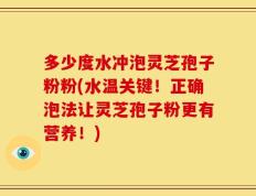 多少度水冲泡灵芝孢子粉粉(水温关键！正确泡法让灵芝孢子粉更有营养！)