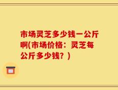 市场灵芝多少钱一公斤啊(市场价格：灵芝每公斤多少钱？)
