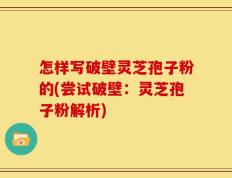 怎样写破壁灵芝孢子粉的(尝试破壁：灵芝孢子粉解析)