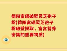 德阳富硒破壁灵芝孢子粉(德阳富硒灵芝孢子粉破壁提取，富含营养密集的重要物质)