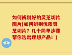 如何辨别好的灵芝切片图片(如何辨别优质灵芝切片？几个简单步骤帮你选出理想产品！)