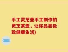 手工灵芝壶手工制作的灵芝茶壶，让你品尝极致健康生活)