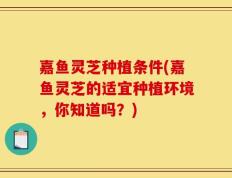 嘉鱼灵芝种植条件(嘉鱼灵芝的适宜种植环境，你知道吗？)