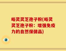 峪灵灵芝孢子粉(峪灵灵芝孢子粉：增强免疫力的自然保健品)