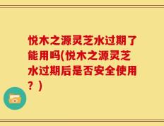 悦木之源灵芝水过期了能用吗(悦木之源灵芝水过期后是否安全使用？)