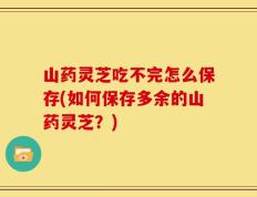 山药灵芝吃不完怎么保存(如何保存多余的山药灵芝？)