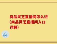 尚品灵芝直播间怎么进(尚品灵芝直播间入口详解)